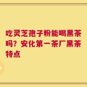 吃灵芝孢子粉能喝黑茶吗？安化第一茶厂黑茶特点