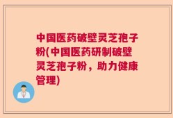中国医药破壁灵芝孢子粉(中国医药研制破壁灵芝孢子粉，助力健康管理)