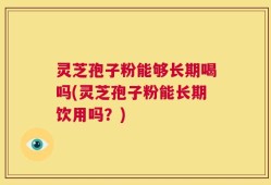 灵芝孢子粉能够长期喝吗(灵芝孢子粉能长期饮用吗？)
