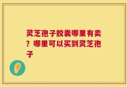 灵芝孢子胶囊哪里有卖？哪里可以买到灵芝孢子