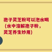 孢子灵芝粉可以泡水喝 (水中溶解孢子粉，灵芝养生妙用)