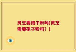 灵芝要孢子粉吗(灵芝需要孢子粉吗？)