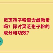 灵芝孢子粉里含雌激素吗？探讨灵芝孢子粉的成分和功效？