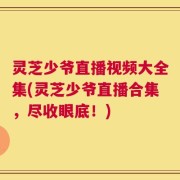 灵芝少爷直播视频大全集(灵芝少爷直播合集，尽收眼底！)