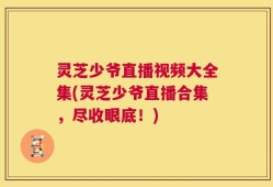 灵芝少爷直播视频大全集(灵芝少爷直播合集，尽收眼底！)