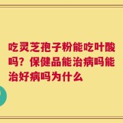 吃灵芝孢子粉能吃叶酸吗？保健品能治病吗能治好病吗为什么