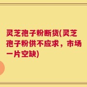 灵芝孢子粉断货(灵芝孢子粉供不应求，市场一片空缺)