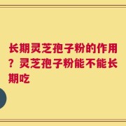 长期灵芝孢子粉的作用？灵芝孢子粉能不能长期吃