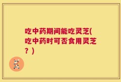 吃中药期间能吃灵芝(吃中药时可否食用灵芝？)