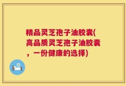精品灵芝孢子油胶囊(高品质灵芝孢子油胶囊，一份健康的选择)
