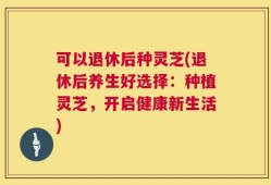 可以退休后种灵芝(退休后养生好选择：种植灵芝，开启健康新生活)