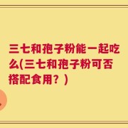 三七和孢子粉能一起吃么(三七和孢子粉可否搭配食用？)