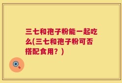 三七和孢子粉能一起吃么(三七和孢子粉可否搭配食用？)