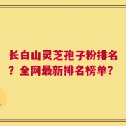 长白山灵芝孢子粉排名？全网最新排名榜单？