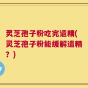 灵芝孢子粉吃完遗精(灵芝孢子粉能缓解遗精？)