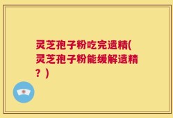 灵芝孢子粉吃完遗精(灵芝孢子粉能缓解遗精？)