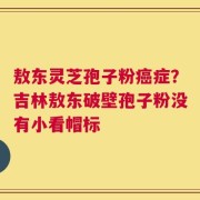 敖东灵芝孢子粉癌症？吉林敖东破壁孢子粉没有小看帽标