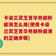 卡姿兰灵芝菁华养肤粉底液怎么用(使用卡姿兰灵芝菁华养肤粉底液的正确步骤)