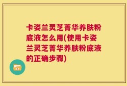 卡姿兰灵芝菁华养肤粉底液怎么用(使用卡姿兰灵芝菁华养肤粉底液的正确步骤)