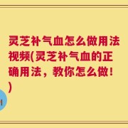 灵芝补气血怎么做用法视频(灵芝补气血的正确用法，教你怎么做！)
