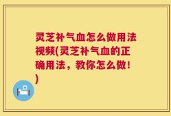 灵芝补气血怎么做用法视频(灵芝补气血的正确用法，教你怎么做！)