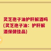 灵芝孢子油护肝解酒吗(灵芝孢子油：护肝解酒保健佳品)