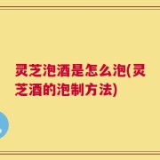 灵芝泡酒是怎么泡(灵芝酒的泡制方法)