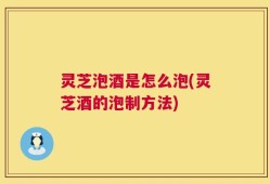 灵芝泡酒是怎么泡(灵芝酒的泡制方法)