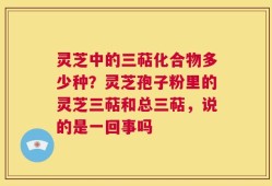 灵芝中的三萜化合物多少种？灵芝孢子粉里的灵芝三萜和总三萜，说的是一回事吗