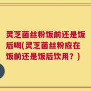 灵芝菌丝粉饭前还是饭后喝(灵芝菌丝粉应在饭前还是饭后饮用？)