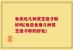 每天吃几种灵芝孢子粉好吗(每日食用几种灵芝孢子粉的好处)