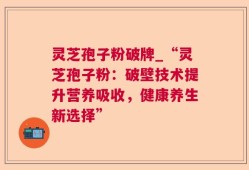 灵芝孢子粉破牌_“灵芝孢子粉：破壁技术提升营养吸收，健康养生新选择”