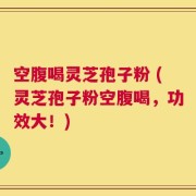 空腹喝灵芝孢子粉 (灵芝孢子粉空腹喝，功效大！)