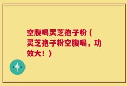 空腹喝灵芝孢子粉 (灵芝孢子粉空腹喝，功效大！)