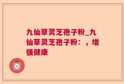 九仙草灵芝孢子粉_九仙草灵芝孢子粉：，增强健康