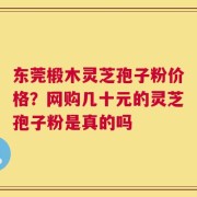 东莞椴木灵芝孢子粉价格？网购几十元的灵芝孢子粉是真的吗