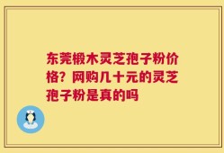 东莞椴木灵芝孢子粉价格？网购几十元的灵芝孢子粉是真的吗