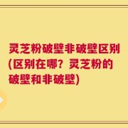 灵芝粉破壁非破壁区别(区别在哪？灵芝粉的破壁和非破壁)