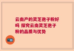 云南产的灵芝孢子粉好吗 探究云南灵芝孢子粉的品质与优势