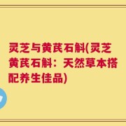 灵芝与黄芪石斛(灵芝黄芪石斛：天然草本搭配养生佳品)