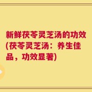 新鲜茯苓灵芝汤的功效(茯苓灵芝汤：养生佳品，功效显著)