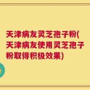 天津病友灵芝孢子粉(天津病友使用灵芝孢子粉取得积极效果)