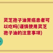 灵芝孢子油胃癌患者可以吃吗(谨慎使用灵芝孢子油的注意事项)