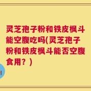 灵芝孢子粉和铁皮枫斗能空腹吃吗(灵芝孢子粉和铁皮枫斗能否空腹食用？)