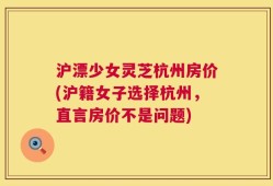 沪漂少女灵芝杭州房价(沪籍女子选择杭州，直言房价不是问题)