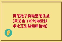 灵芝孢子粉破壁芝生益(灵芝孢子粉的破壁技术让芝生益健康倍增)