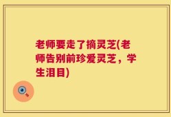 老师要走了摘灵芝(老师告别前珍爱灵芝，学生泪目)