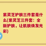 紫灵芝护肤三件套是什么(紫灵芝三件套：全新护肤，让肌肤焕发光彩)