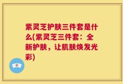紫灵芝护肤三件套是什么(紫灵芝三件套：全新护肤，让肌肤焕发光彩)