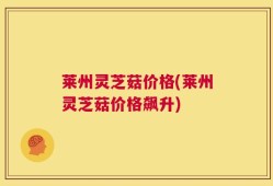 莱州灵芝菇价格(莱州灵芝菇价格飙升)